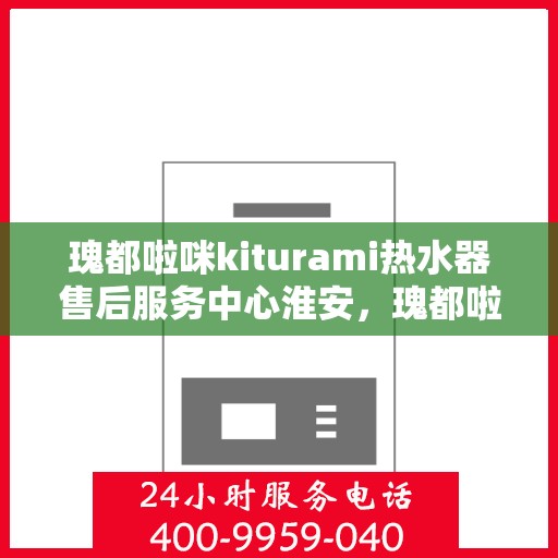 瑰都啦咪kiturami热水器售后服务中心淮安，瑰都啦咪kiturami热水器淮安售后服务中心，专业维修与贴心服务