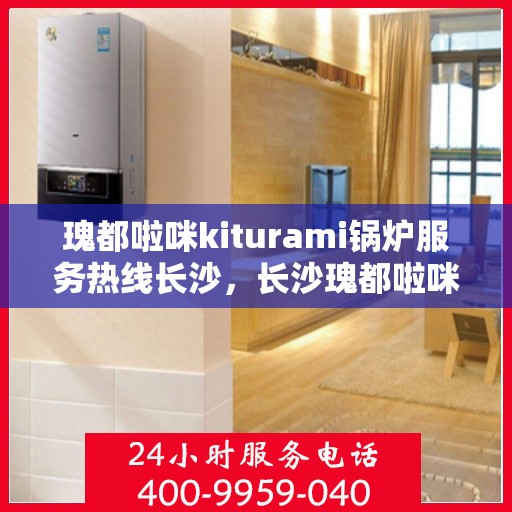 瑰都啦咪kiturami锅炉服务热线长沙，长沙瑰都啦咪Kiturami锅炉服务热线专业团队为您解答