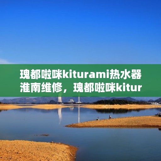 瑰都啦咪kiturami热水器淮南维修，瑰都啦咪kiturami热水器淮南专业维修服务