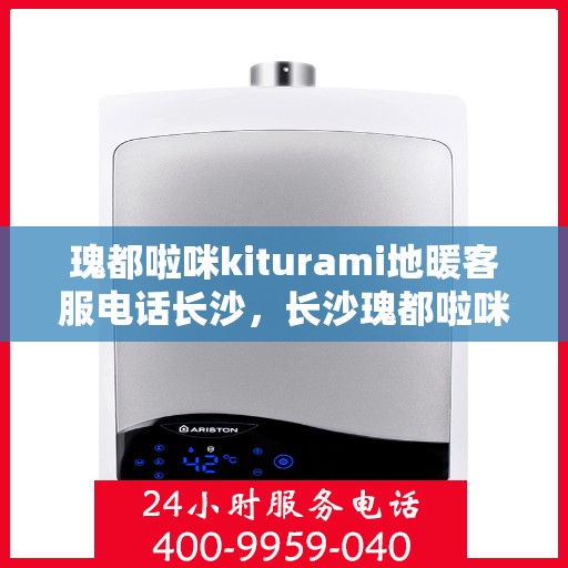 瑰都啦咪kiturami地暖客服电话长沙，长沙瑰都啦咪kiturami地暖客服热线及售后服务解析