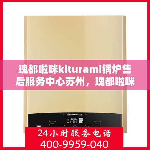 瑰都啦咪kiturami锅炉售后服务中心苏州，瑰都啦咪kiturami锅炉苏州售后服务中心，专业售后，无忧体验