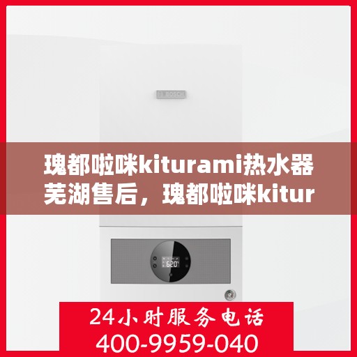 瑰都啦咪kiturami热水器芜湖售后，瑰都啦咪kiturami热水器芜湖专业售后服务指南