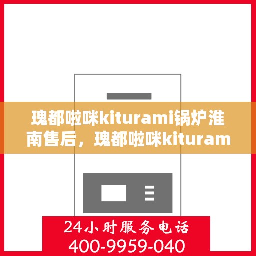 瑰都啦咪kiturami锅炉淮南售后，瑰都啦咪kiturami锅炉淮南专业售后维修服务解析