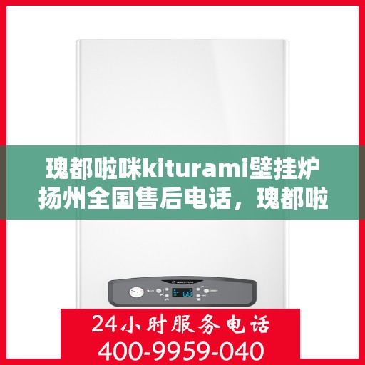 瑰都啦咪kiturami壁挂炉扬州全国售后电话，瑰都啦咪kiturami壁挂炉扬州售后服务中心联系电话全解析