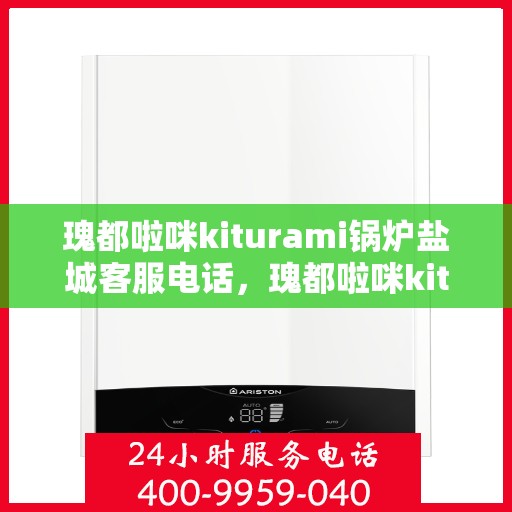 瑰都啦咪kiturami锅炉盐城客服电话，瑰都啦咪kiturami锅炉盐城客服热线及服务指南