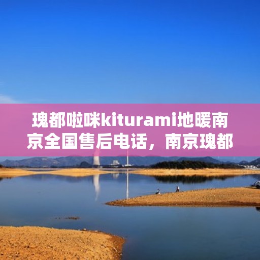 瑰都啦咪kiturami地暖南京全国售后电话，南京瑰都啦咪地暖全国售后电话及售后服务指南