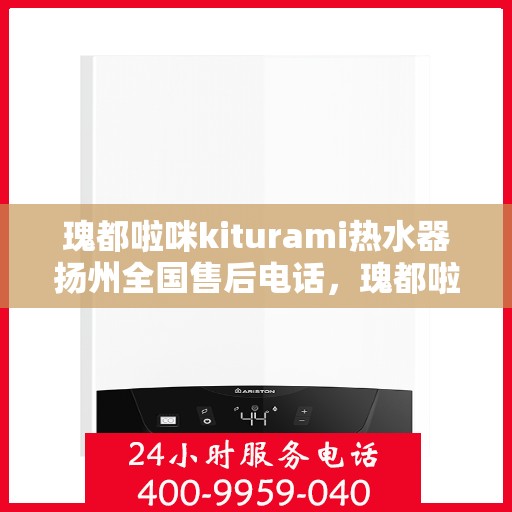 瑰都啦咪kiturami热水器扬州全国售后电话，瑰都啦咪kiturami热水器扬州售后服务中心联系电话全解析