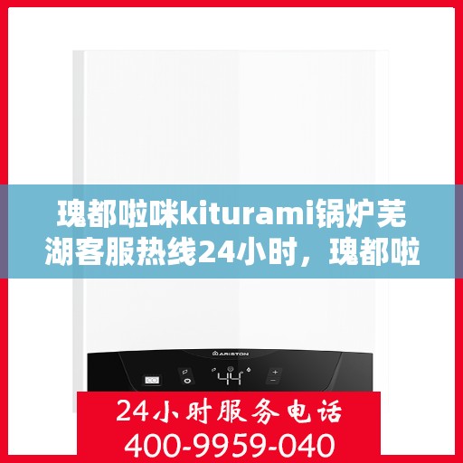 瑰都啦咪kiturami锅炉芜湖客服热线24小时，瑰都啦咪kiturami锅炉芜湖客服热线全天候服务，随时为您解答疑问