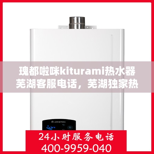 瑰都啦咪kiturami热水器芜湖客服电话，芜湖独家热线瑰都啦咪kiturami热水器客服专线直达服务支持中心