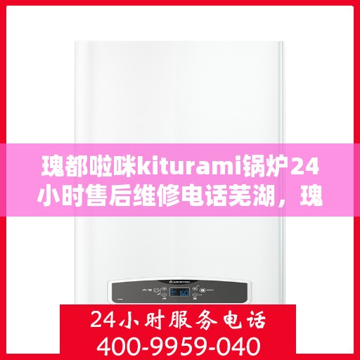 瑰都啦咪kiturami锅炉24小时售后维修电话芜湖，瑰都啦咪kiturami锅炉专业售后维修团队，全天候服务热线与细致关怀，芜湖无忧保障