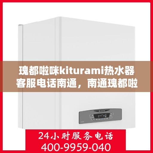 瑰都啦咪kiturami热水器客服电话南通，南通瑰都啦咪kiturami热水器官方客服热线及售后服务