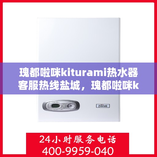 瑰都啦咪kiturami热水器客服热线盐城，瑰都啦咪kiturami热水器盐城客服热线全面解析