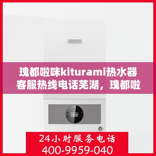 瑰都啦咪kiturami热水器客服热线电话芜湖，瑰都啦咪kiturami热水器芜湖客服热线电话及售后服务解析