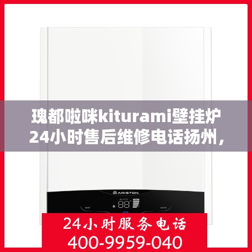 瑰都啦咪kiturami壁挂炉24小时售后维修电话扬州，扬州瑰都啦咪壁挂炉售后维修电话全天候服务热线及维修指南