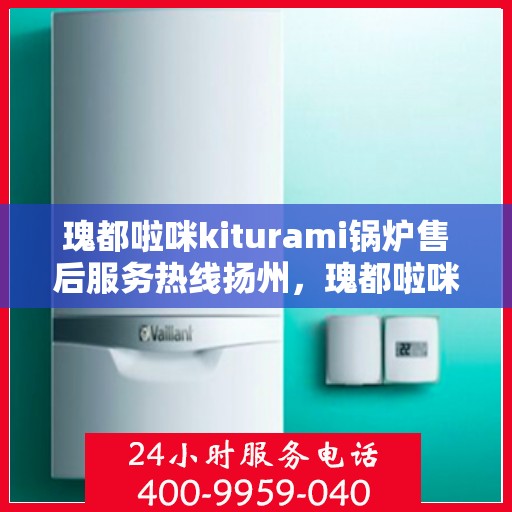 瑰都啦咪kiturami锅炉售后服务热线扬州，瑰都啦咪kiturami锅炉扬州售后服务热线全面支持，专业团队为您解答疑难