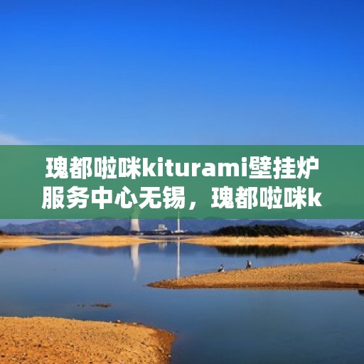 瑰都啦咪kiturami壁挂炉服务中心无锡，瑰都啦咪kiturami壁挂炉无锡服务中心，专业维修，温暖您的生活