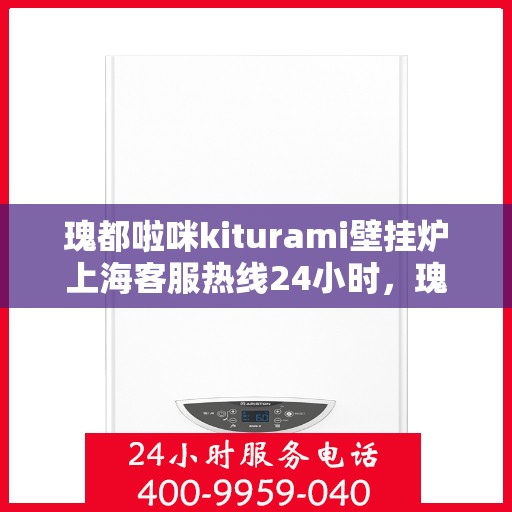 瑰都啦咪kiturami壁挂炉上海客服热线24小时，瑰都啦咪kiturami壁挂炉上海全天候客服热线，贴心服务随时在线