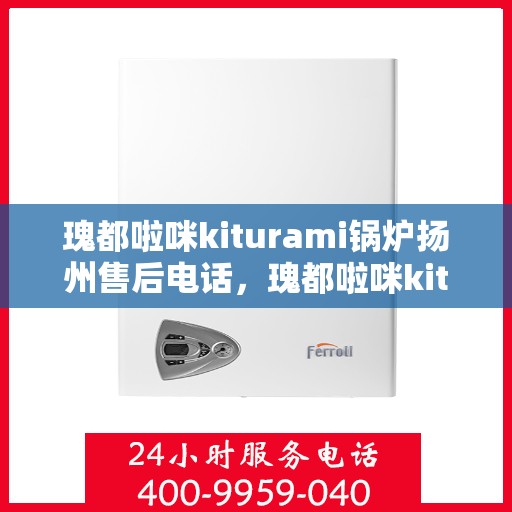 瑰都啦咪kiturami锅炉扬州售后电话，瑰都啦咪kiturami锅炉扬州专业售后电话及维修服务指南