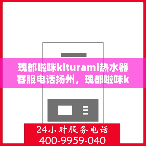 瑰都啦咪kiturami热水器客服电话扬州，瑰都啦咪kiturami热水器扬州客服热线及售后服务解析