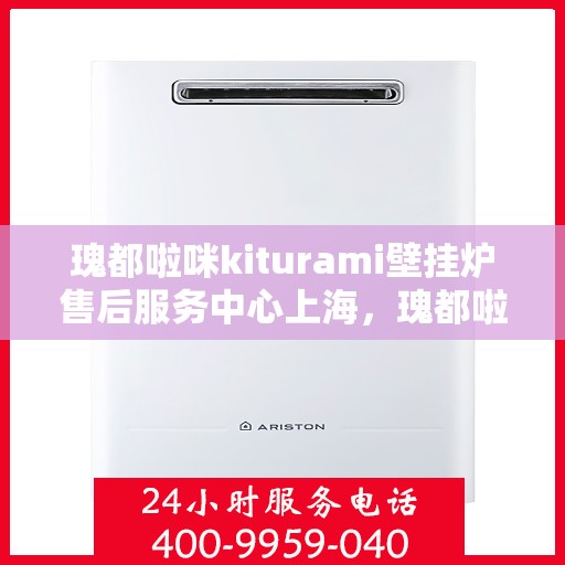 瑰都啦咪kiturami壁挂炉售后服务中心上海，瑰都啦咪kiturami壁挂炉上海售后服务中心，专业维修与贴心服务