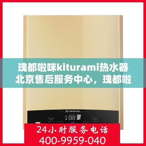 瑰都啦咪kiturami热水器北京售后服务中心，瑰都啦咪kiturami热水器北京售后服务中心，专业维修与贴心服务