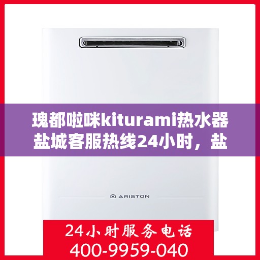 瑰都啦咪kiturami热水器盐城客服热线24小时，盐城瑰都啦咪kiturami热水器全天候客服热线，贴心服务随时在线