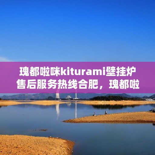 瑰都啦咪kiturami壁挂炉售后服务热线合肥，瑰都啦咪kiturami壁挂炉合肥售后服务热线全面升级，贴心保障您的温暖生活