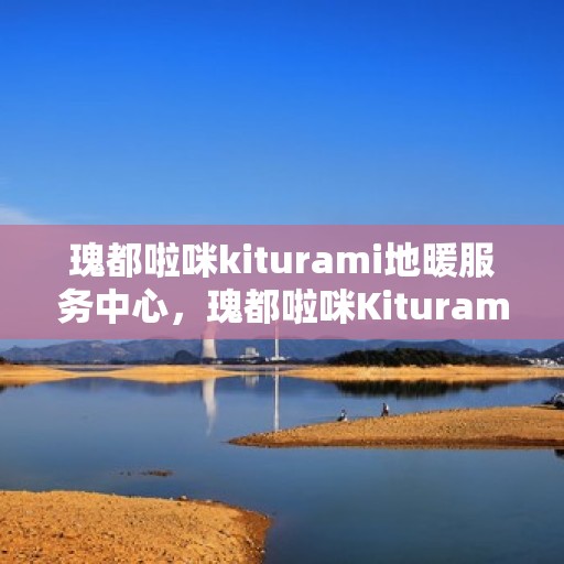 瑰都啦咪kiturami地暖服务中心，瑰都啦咪Kiturami地暖服务专业中心，温暖生活的守护者