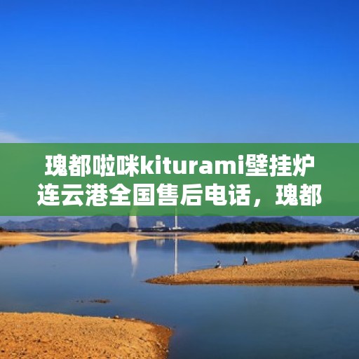 瑰都啦咪kiturami壁挂炉连云港全国售后电话，瑰都啦咪kiturami壁挂炉连云港售后服务热线及全国售后电话大全