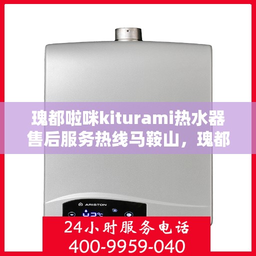 瑰都啦咪kiturami热水器售后服务热线马鞍山，瑰都啦咪kiturami热水器马鞍山售后服务热线全面升级，贴心服务温暖您的生活