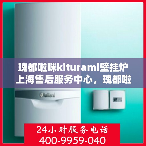 瑰都啦咪kiturami壁挂炉上海售后服务中心，瑰都啦咪Kiturami壁挂炉上海售后服务中心，专业维修，贴心服务
