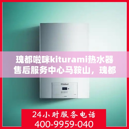 瑰都啦咪kiturami热水器售后服务中心马鞍山，瑰都啦咪kiturami热水器马鞍山售后服务中心，专业维修与贴心服务