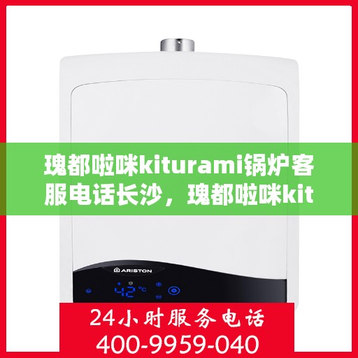 瑰都啦咪kiturami锅炉客服电话长沙，瑰都啦咪kiturami锅炉长沙客服热线及服务指南