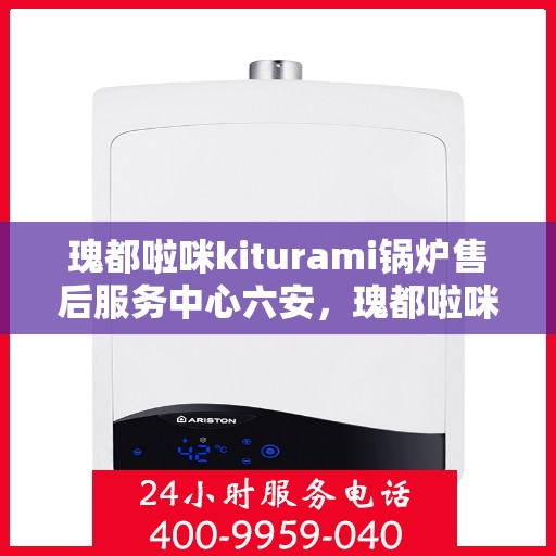 瑰都啦咪kiturami锅炉售后服务中心六安，瑰都啦咪kiturami锅炉在六安，专业售后服务中心揭秘