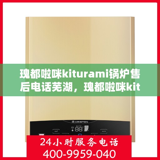 瑰都啦咪kiturami锅炉售后电话芜湖，瑰都啦咪kiturami锅炉芜湖售后热线及服务指南