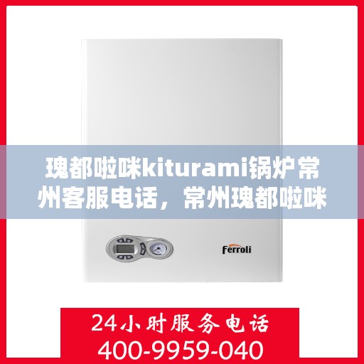 瑰都啦咪kiturami锅炉常州客服电话，常州瑰都啦咪kiturami锅炉官方客服热线专业解答，贴心服务