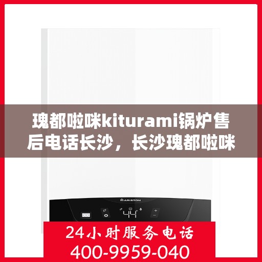 瑰都啦咪kiturami锅炉售后电话长沙，长沙瑰都啦咪Kiturami锅炉售后电话及维修服务支持