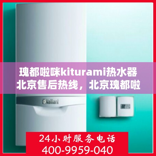 瑰都啦咪kiturami热水器北京售后热线，北京瑰都啦咪Kiturami热水器售后热线及维修服务指南