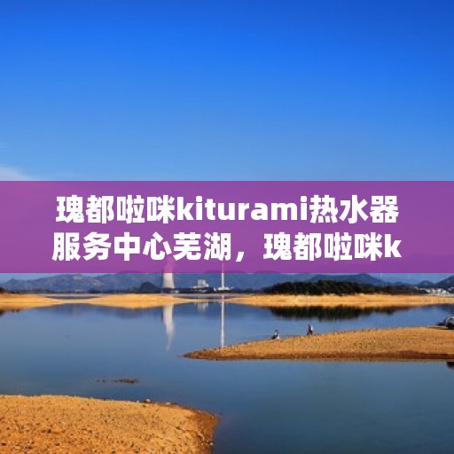 瑰都啦咪kiturami热水器服务中心芜湖，瑰都啦咪kiturami热水器芜湖专业服务中心，全方位服务，温暖您的生活