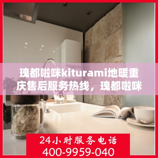 瑰都啦咪kiturami地暖重庆售后服务热线，瑰都啦咪Kiturami地暖重庆售后服务热线详解，专业团队，贴心服务
