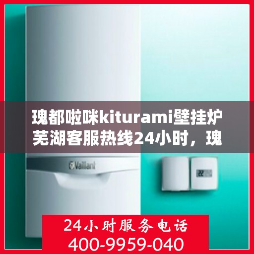 瑰都啦咪kiturami壁挂炉芜湖客服热线24小时，瑰都啦咪kiturami壁挂炉芜湖客服热线全天候服务，暖心关怀不间断