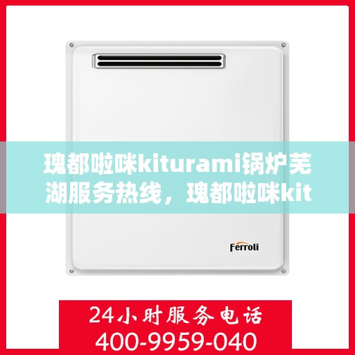 瑰都啦咪kiturami锅炉芜湖服务热线，瑰都啦咪kiturami锅炉芜湖专业售后热线服务