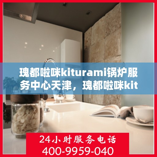 瑰都啦咪kiturami锅炉服务中心天津，瑰都啦咪kiturami锅炉服务中心落户天津，专业服务助力高效能源利用
