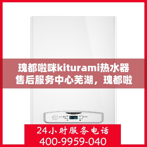 瑰都啦咪kiturami热水器售后服务中心芜湖，瑰都啦咪kiturami热水器芜湖售后服务中心，专业维修与贴心服务
