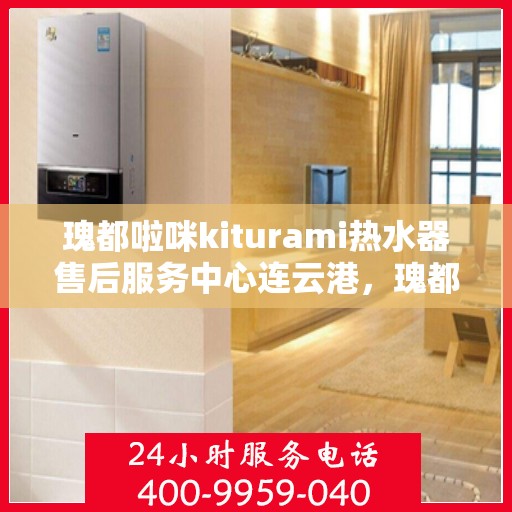 瑰都啦咪kiturami热水器售后服务中心连云港，瑰都啦咪kiturami热水器连云港售后服务中心，专业维修与贴心服务