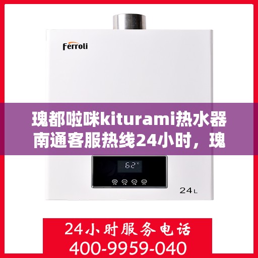 瑰都啦咪kiturami热水器南通客服热线24小时，瑰都啦咪kiturami热水器南通客服热线全天候服务，温暖您的生活不间断
