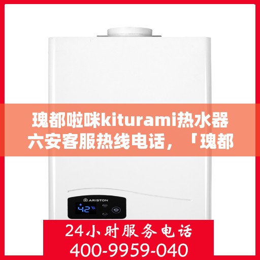 瑰都啦咪kiturami热水器六安客服热线电话，「瑰都啦咪kiturami热水器六安客服热线电话全攻略」