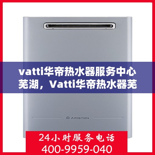 vatti华帝热水器服务中心芜湖，Vatti华帝热水器芜湖服务中心，专业维修与贴心服务
