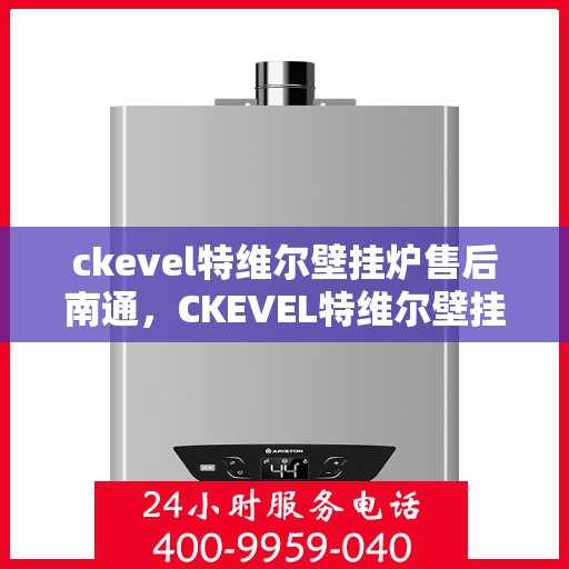 ckevel特维尔壁挂炉售后南通，CKEVEL特维尔壁挂炉南通售后服务中心，专业维修与贴心服务