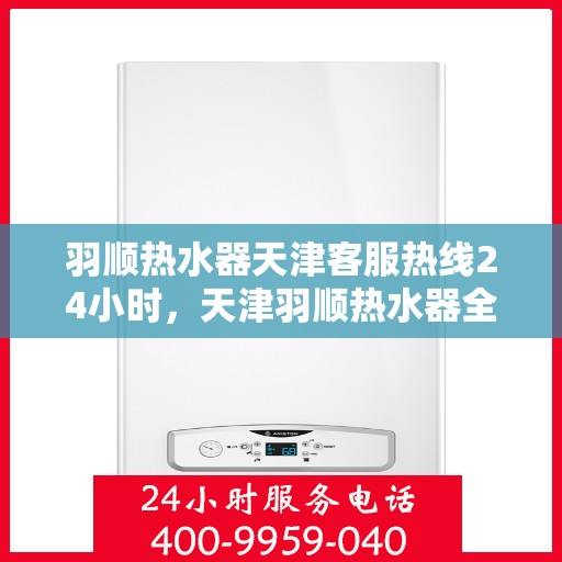 羽顺热水器天津客服热线24小时，天津羽顺热水器全天候客服热线，贴心服务随时在线